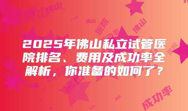 2025年佛山私立试管医院排名、费用及成功率全解析,你准备的如何了?