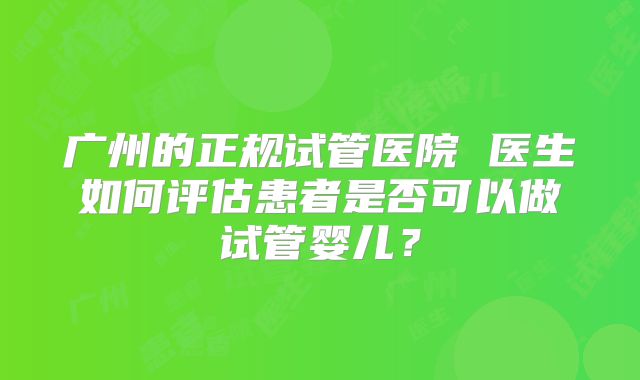 广州的正规试管医院 医生如何评估患者是否可以做试管婴儿？