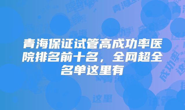 青海保证试管高成功率医院排名前十名，全网超全名单这里有