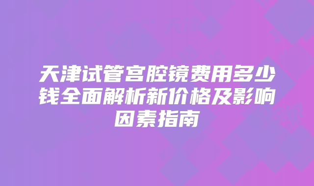 天津试管宫腔镜费用多少钱全面解析新价格及影响因素指南