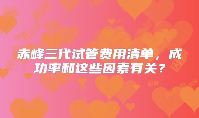 赤峰三代试管费用清单,成功率和这些因素有关?