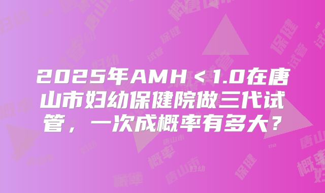 2025年AMH＜1.0在唐山市妇幼保健院做三代试管，一次成概率有多大？