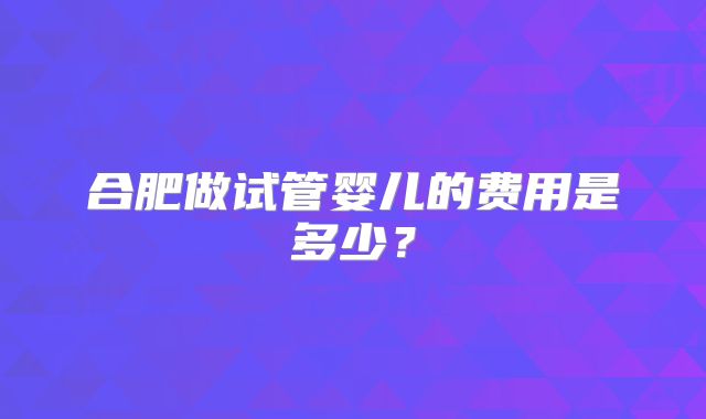 合肥做试管婴儿的费用是多少？