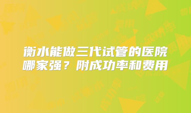 衡水能做三代试管的医院哪家强?附成功率和费用