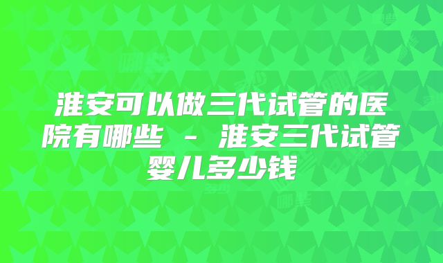淮安可以做三代试管的医院有哪些 - 淮安三代试管婴儿多少钱