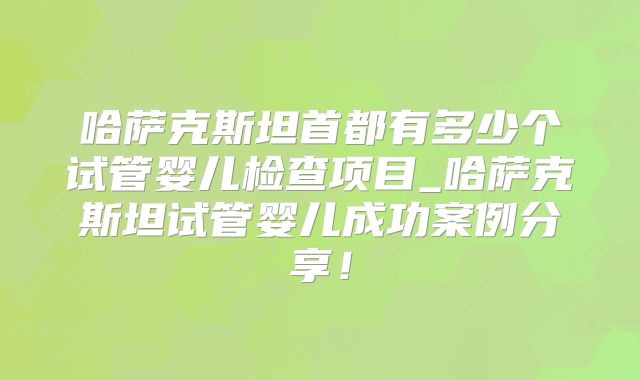 哈萨克斯坦首都有多少个试管婴儿检查项目_哈萨克斯坦试管婴儿成功案例分享！