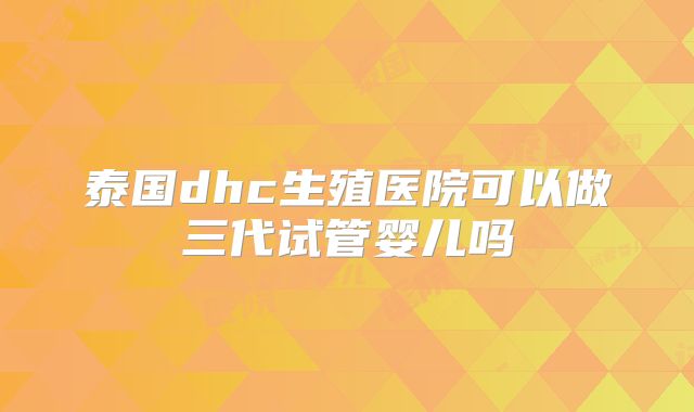 泰国dhc生殖医院可以做三代试管婴儿吗
