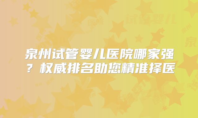 泉州试管婴儿医院哪家强?权威排名助您精准择医