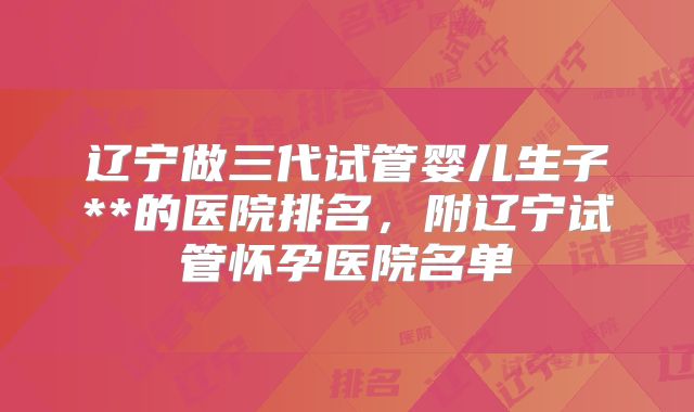 辽宁做三代试管婴儿生子**的医院排名，附辽宁试管怀孕医院名单