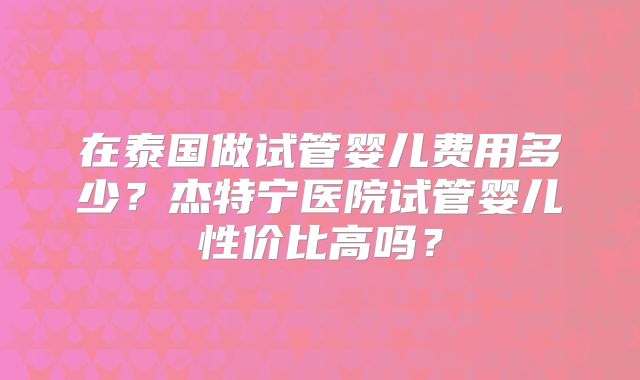 在泰国做试管婴儿费用多少?杰特宁医院试管婴儿性价比高吗?