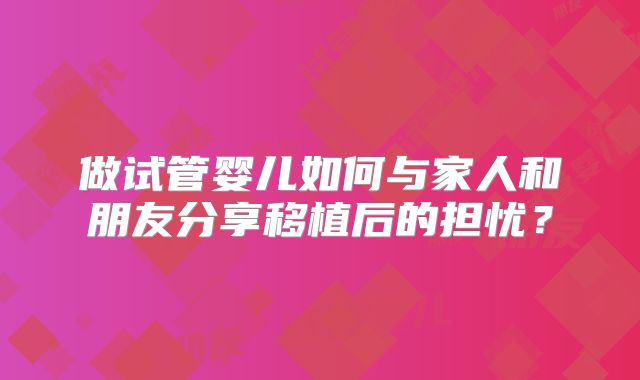 做试管婴儿如何与家人和朋友分享移植后的担忧？