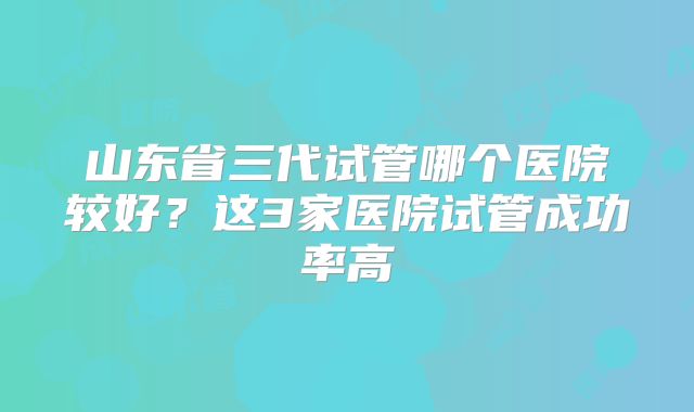 山东省三代试管哪个医院较好?这3家医院试管成功率高