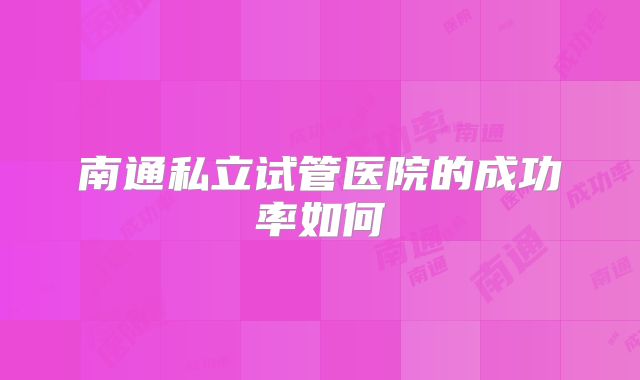 南通私立试管医院的成功率如何