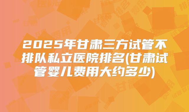 2025年甘肃三方试管不排队私立医院排名(甘肃试管婴儿费用大约多少)