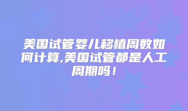 美国试管婴儿移植周数如何计算,美国试管都是人工周期吗!