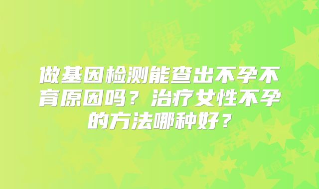 做基因检测能查出不孕不育原因吗？治疗女性不孕的方法哪种好？