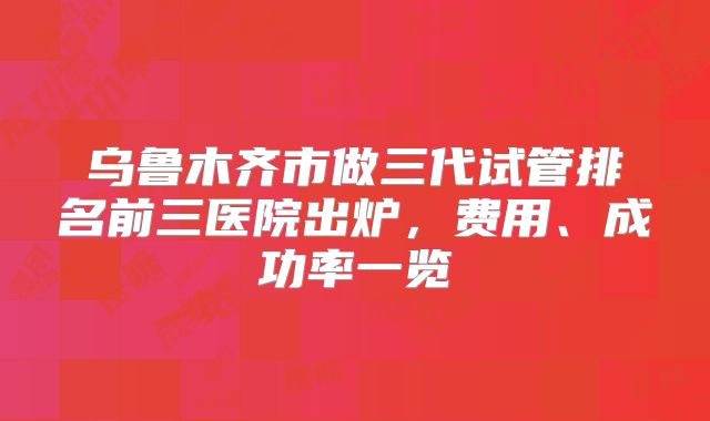 乌鲁木齐市做三代试管排名前三医院出炉，费用、成功率一览