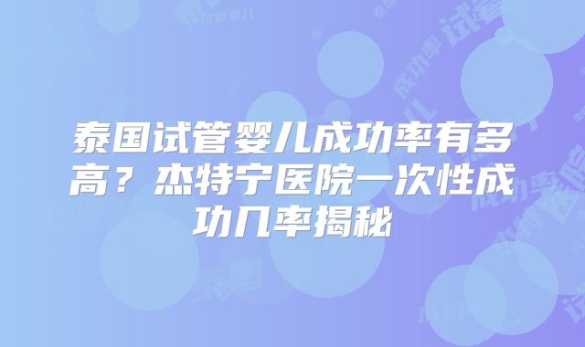 泰国试管婴儿成功率有多高?杰特宁医院一次性成功几率揭秘