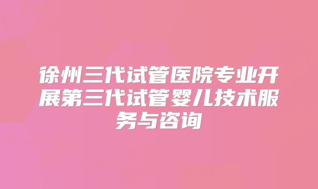 徐州三代试管医院专业开展第三代试管婴儿技术服务与咨询