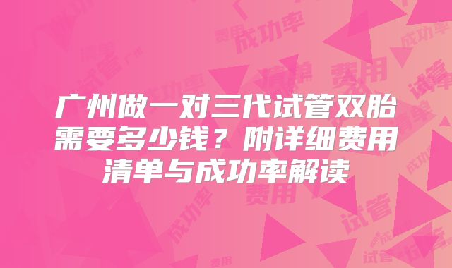 广州做一对三代试管双胎需要多少钱?附详细费用清单与成功率解读