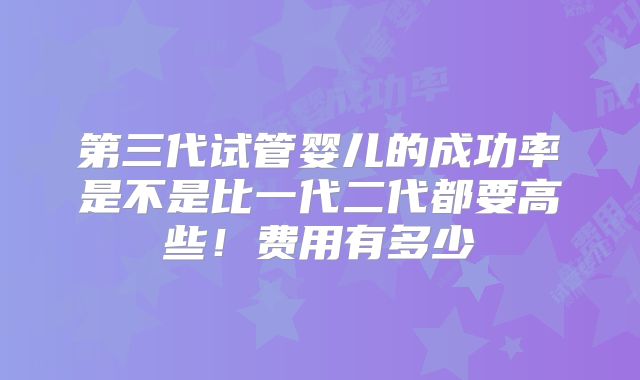 第三代试管婴儿的成功率是不是比一代二代都要高些！费用有多少