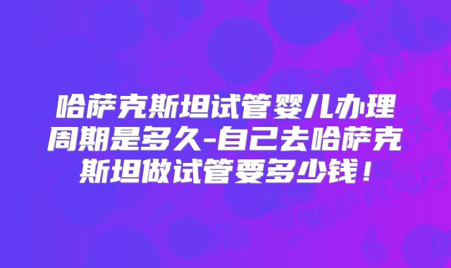 哈萨克斯坦试管婴儿办理周期是多久-自己去哈萨克斯坦做试管要多少钱!