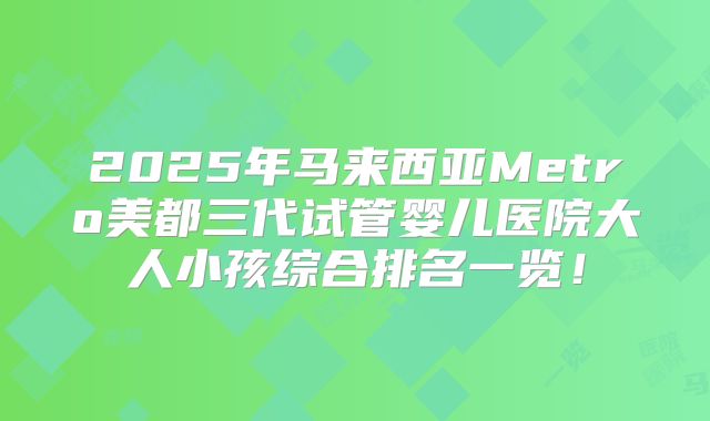 2025年马来西亚Metro美都三代试管婴儿医院大人小孩综合排名一览!