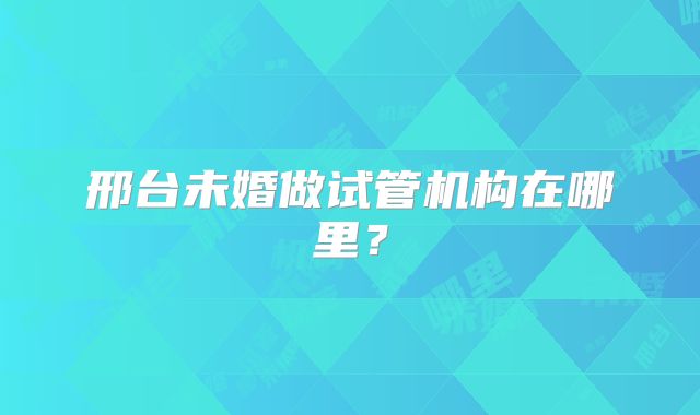 邢台未婚做试管机构在哪里?