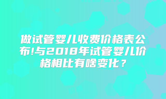 做试管婴儿收费价格表公布!与2018年试管婴儿价格相比有啥变化?