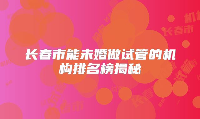 长春市能未婚做试管的机构排名榜揭秘