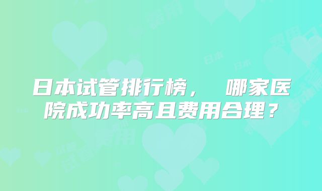 日本试管排行榜, 哪家医院成功率高且费用合理?