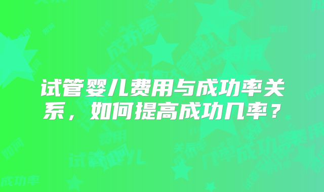 试管婴儿费用与成功率关系,如何提高成功几率?