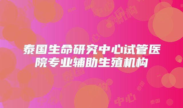 泰国生命研究中心试管医院专业辅助生殖机构