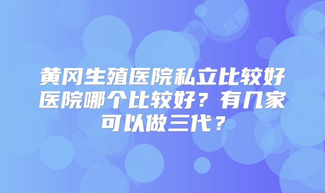 黄冈生殖医院私立比较好医院哪个比较好?有几家可以做三代?