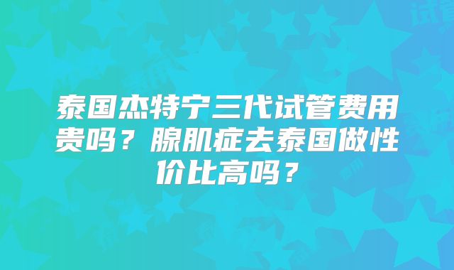 泰国杰特宁三代试管费用贵吗？腺肌症去泰国做性价比高吗？