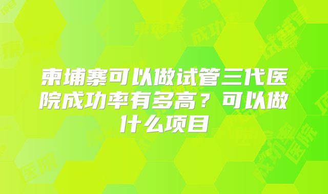 柬埔寨可以做试管三代医院成功率有多高?可以做什么项目