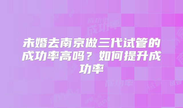 未婚去南京做三代试管的成功率高吗?如何提升成功率