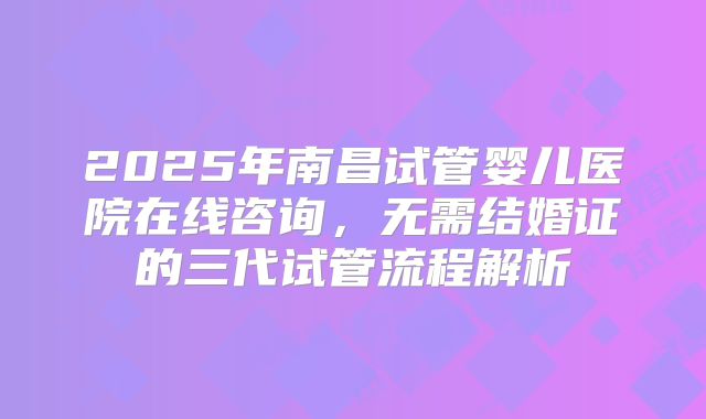 2025年南昌试管婴儿医院在线咨询,无需结婚证的三代试管流程解析