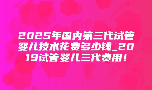 2025年国内第三代试管婴儿技术花费多少钱_2019试管婴儿三代费用！