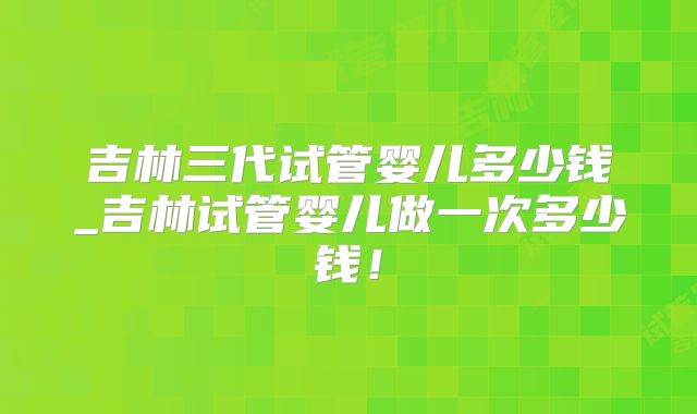 吉林三代试管婴儿多少钱_吉林试管婴儿做一次多少钱!