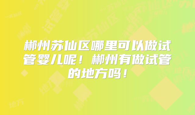 郴州苏仙区哪里可以做试管婴儿呢!郴州有做试管的地方吗!