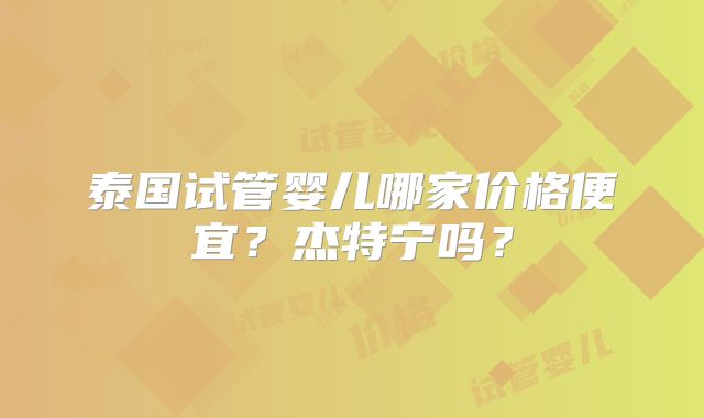 泰国试管婴儿哪家价格便宜？杰特宁吗？