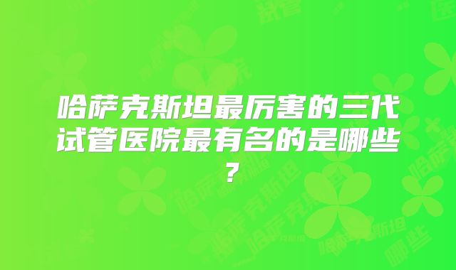哈萨克斯坦最厉害的三代试管医院最有名的是哪些?