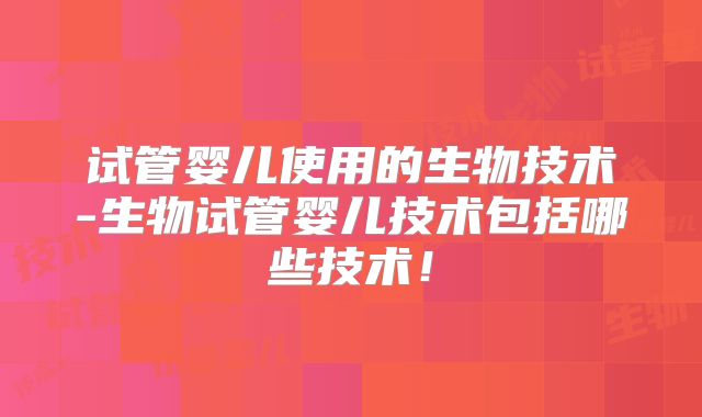 试管婴儿使用的生物技术-生物试管婴儿技术包括哪些技术！