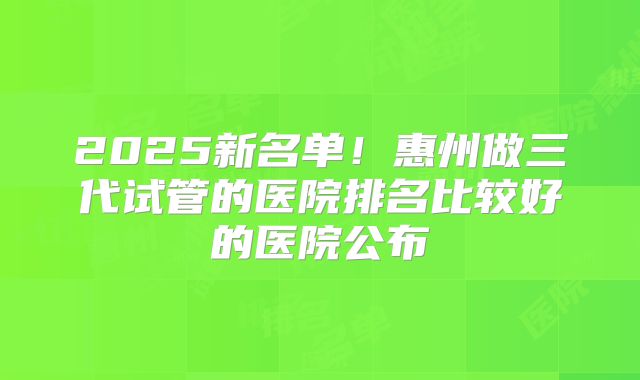 2025新名单!惠州做三代试管的医院排名比较好的医院公布