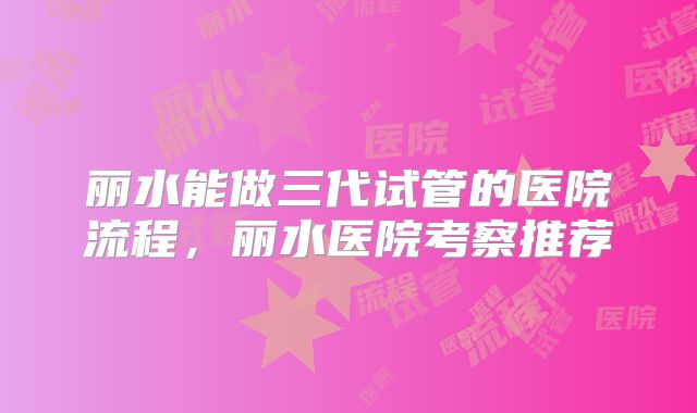 丽水能做三代试管的医院流程,丽水医院考察推荐