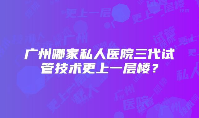 广州哪家私人医院三代试管技术更上一层楼？