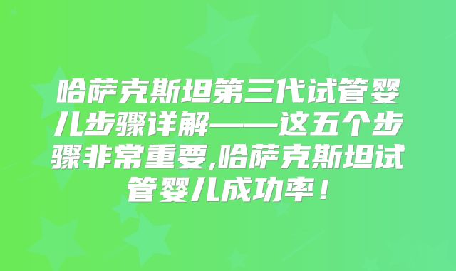 哈萨克斯坦第三代试管婴儿步骤详解——这五个步骤非常重要,哈萨克斯坦试管婴儿成功率！