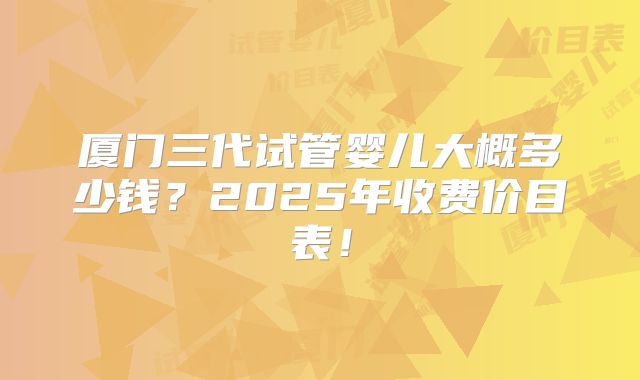 厦门三代试管婴儿大概多少钱?2025年收费价目表!