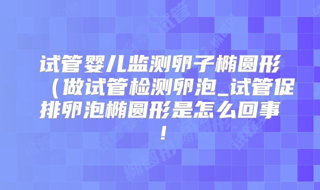 试管婴儿监测卵子椭圆形(做试管检测卵泡_试管促排卵泡椭圆形是怎么回事!